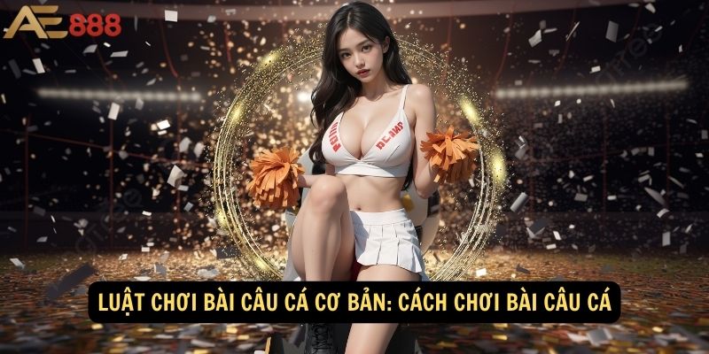 Luật chơi bài câu cá cơ bản: Cách chơi bài câu cá